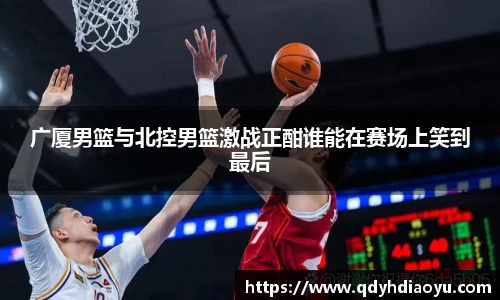 广厦男篮与北控男篮激战正酣谁能在赛场上笑到最后